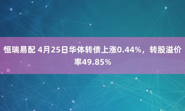 恒瑞易配 4月25日华体转债上涨0.44%，转股溢价率49.85%