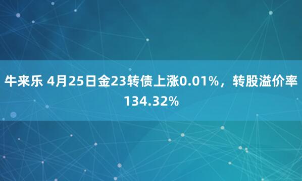 牛来乐 4月25日金23转债上涨0.01%，转股溢价率134.32%