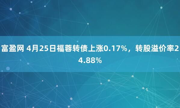 富盈网 4月25日福蓉转债上涨0.17%，转股溢价率24.88%