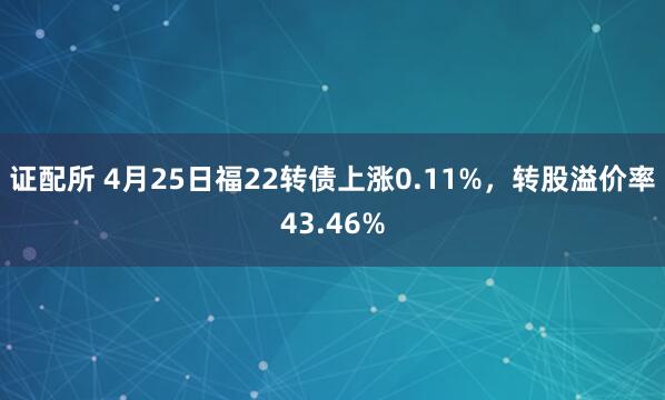 证配所 4月25日福22转债上涨0.11%，转股溢价率43.46%