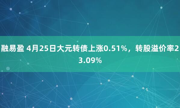融易盈 4月25日大元转债上涨0.51%，转股溢价率23.09%