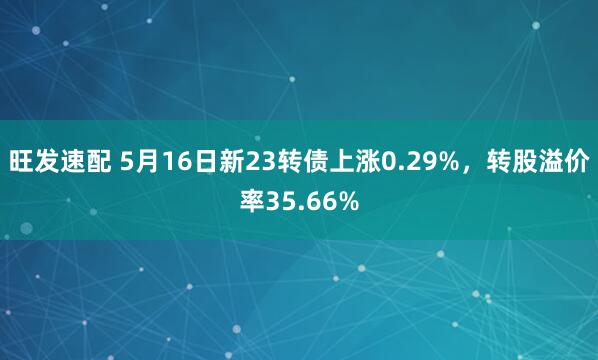 旺发速配 5月16日新23转债上涨0.29%，转股溢价率35.66%