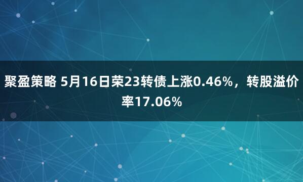 聚盈策略 5月16日荣23转债上涨0.46%，转股溢价率17.06%