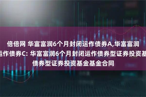 倍倍网 华富富润6个月封闭运作债券A,华富富润6个月封闭运作债券C: 华富富润6个月封闭运作债券型证券投资基金基金合同