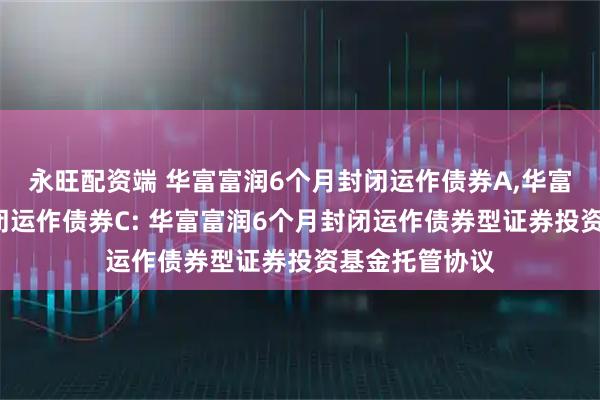 永旺配资端 华富富润6个月封闭运作债券A,华富富润6个月封闭运作债券C: 华富富润6个月封闭运作债券型证券投资基金托管协议