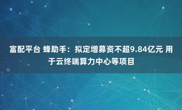 富配平台 蜂助手：拟定增募资不超9.84亿元 用于云终端算力中心等项目
