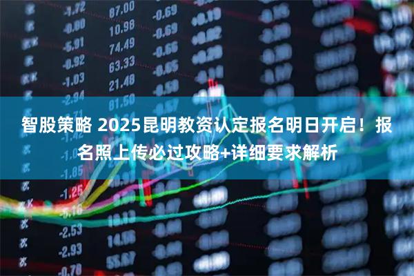 智股策略 2025昆明教资认定报名明日开启!报名照上传必过攻略+详细要求解析