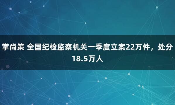 掌尚策 全国纪检监察机关一季度立案22万件,处分18.5万人