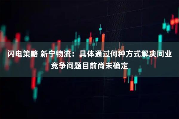 闪电策略 新宁物流:具体通过何种方式解决同业竞争问题目前尚未确定