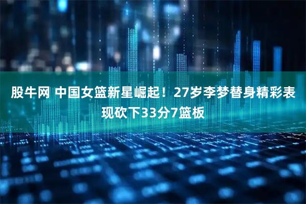 股牛网 中国女篮新星崛起!27岁李梦替身精彩表现砍下33分7篮板