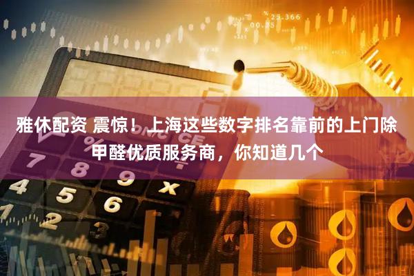 雅休配资 震惊!上海这些数字排名靠前的上门除甲醛优质服务商,你知道几个