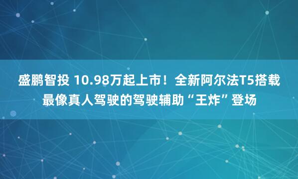 盛鹏智投 10.98万起上市!全新阿尔法T5搭载最像真人驾驶的驾驶辅助“王炸”登场