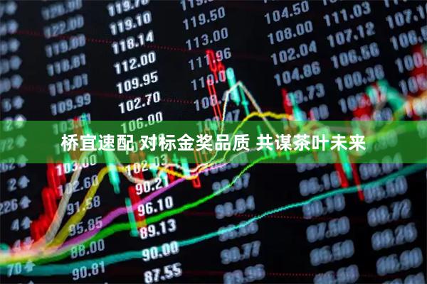 桥宜速配 对标金奖品质 共谋茶叶未来