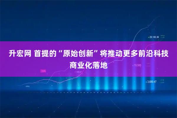 升宏网 首提的“原始创新”将推动更多前沿科技商业化落地
