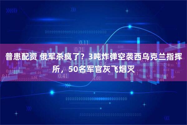 普患配资 俄军杀疯了?3吨炸弹空袭西乌克兰指挥所,50名军官灰飞烟灭