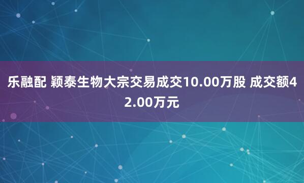 乐融配 颖泰生物大宗交易成交10.00万股 成交额42.00万元