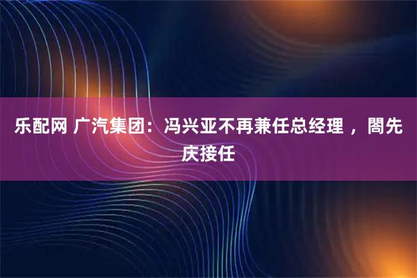 乐配网 广汽集团:冯兴亚不再兼任总经理 ,閤先庆接任