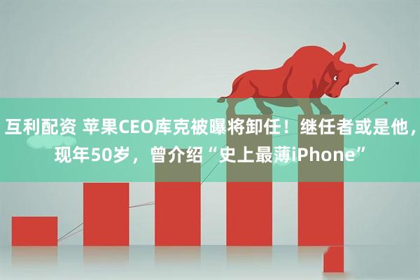 互利配资 苹果CEO库克被曝将卸任!继任者或是他,现年50岁,曾介绍“史上最薄iPhone”