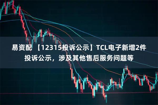 易资配 【12315投诉公示】TCL电子新增2件投诉公示，涉及其他售后服务问题等