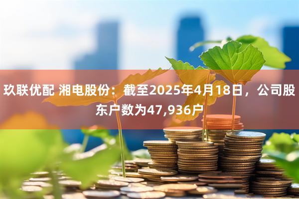 玖联优配 湘电股份：截至2025年4月18日，公司股东户数为47,936户