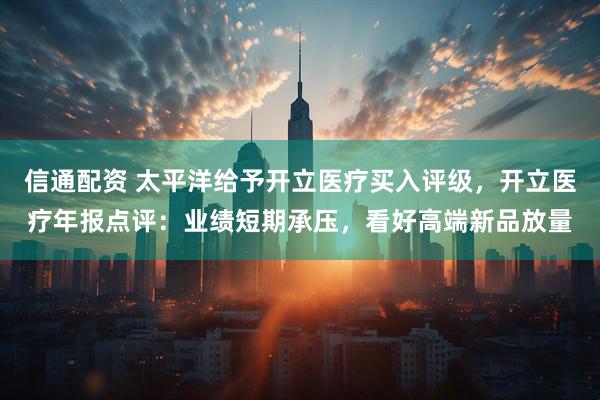 信通配资 太平洋给予开立医疗买入评级，开立医疗年报点评：业绩短期承压，看好高端新品放量
