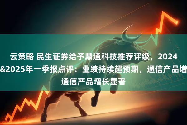 云策略 民生证券给予鼎通科技推荐评级，2024年年报&2025年一季报点评：业绩持续超预期，通信产品增长显著