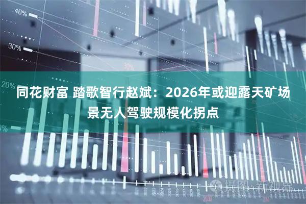 同花财富 踏歌智行赵斌：2026年或迎露天矿场景无人驾驶规模化拐点