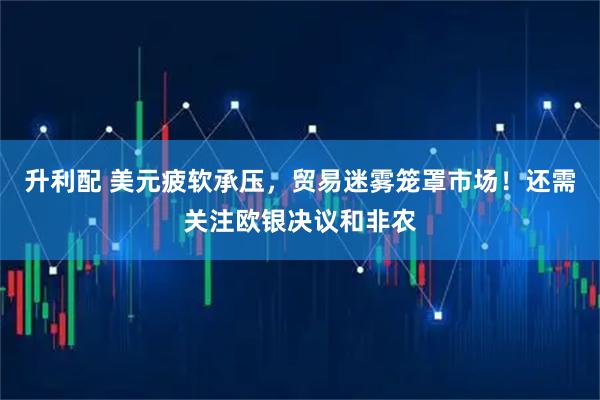 升利配 美元疲软承压，贸易迷雾笼罩市场！还需关注欧银决议和非农
