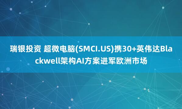 瑞银投资 超微电脑(SMCI.US)携30+英伟达Blackwell架构AI方案进军欧洲市场