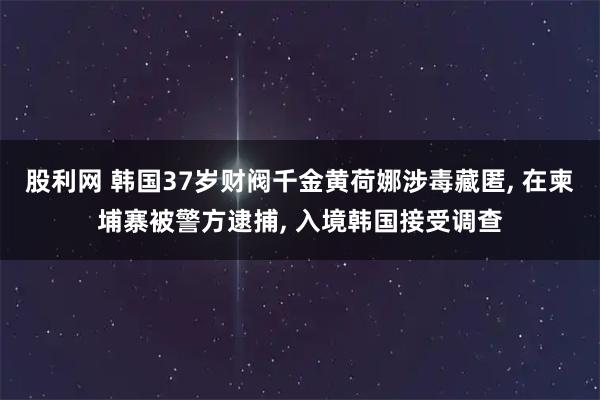 股利网 韩国37岁财阀千金黄荷娜涉毒藏匿, 在柬埔寨被警方逮捕, 入境韩国接受调查
