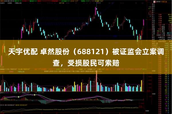 天宇优配 卓然股份（688121）被证监会立案调查，受损股民可索赔