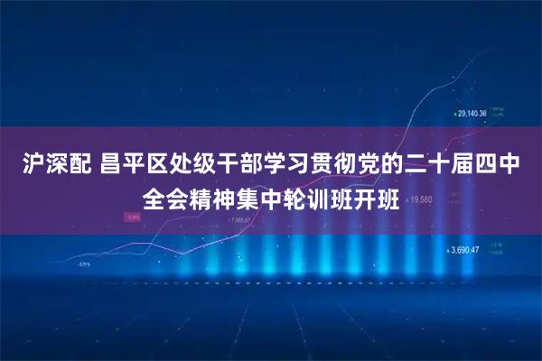 沪深配 昌平区处级干部学习贯彻党的二十届四中全会精神集中轮训班开班