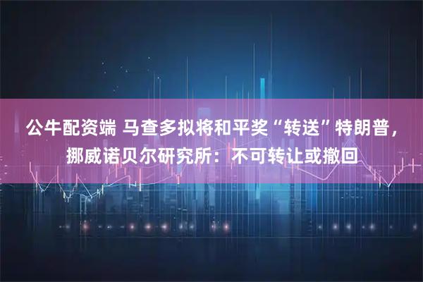 公牛配资端 马查多拟将和平奖“转送”特朗普,挪威诺贝尔研究所:不可转让或撤回