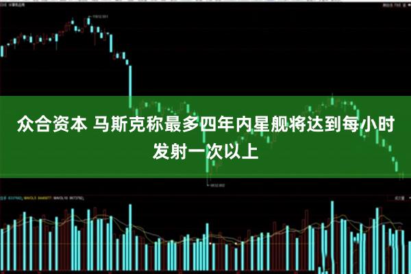 众合资本 马斯克称最多四年内星舰将达到每小时发射一次以上