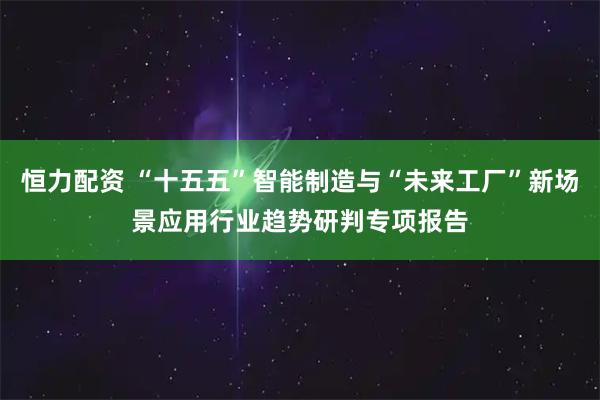 恒力配资 “十五五”智能制造与“未来工厂”新场景应用行业趋势研判专项报告