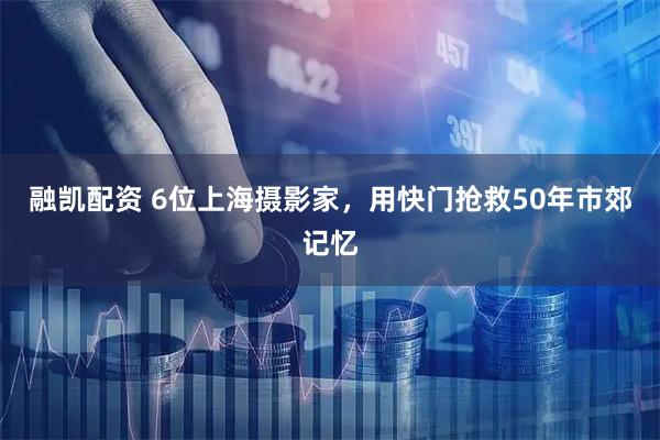 融凯配资 6位上海摄影家,用快门抢救50年市郊记忆