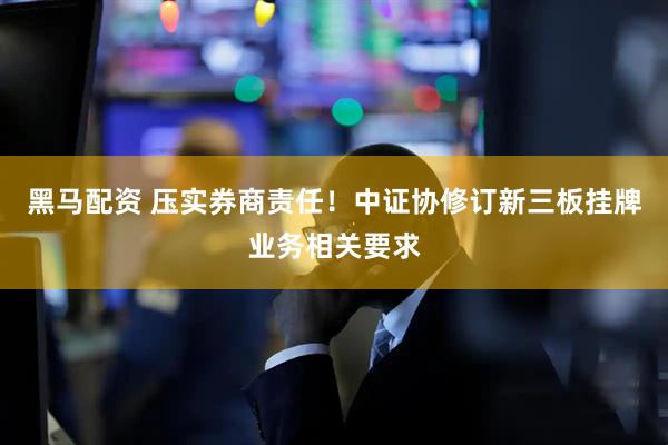 黑马配资 压实券商责任！中证协修订新三板挂牌业务相关要求