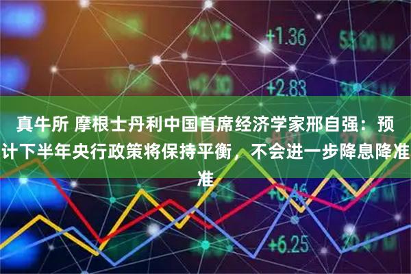 真牛所 摩根士丹利中国首席经济学家邢自强：预计下半年央行政策将保持平衡，不会进一步降息降准