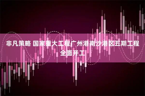 非凡策略 国家重大工程广州港南沙港区五期工程全面开工