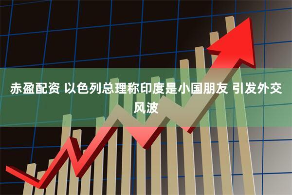 赤盈配资 以色列总理称印度是小国朋友 引发外交风波
