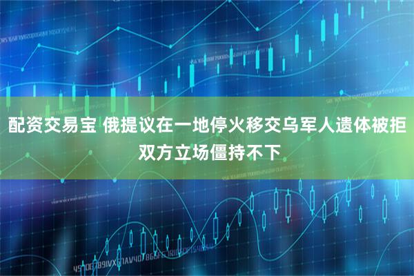 配资交易宝 俄提议在一地停火移交乌军人遗体被拒 双方立场僵持不下