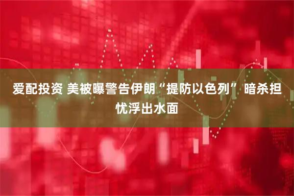 爱配投资 美被曝警告伊朗“提防以色列” 暗杀担忧浮出水面