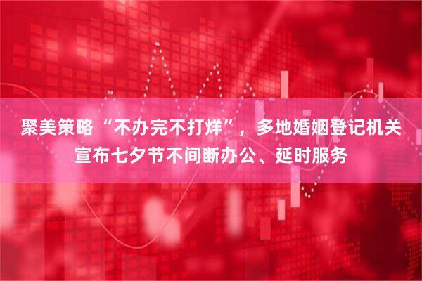 聚美策略 “不办完不打烊”，多地婚姻登记机关宣布七夕节不间断办公、延时服务