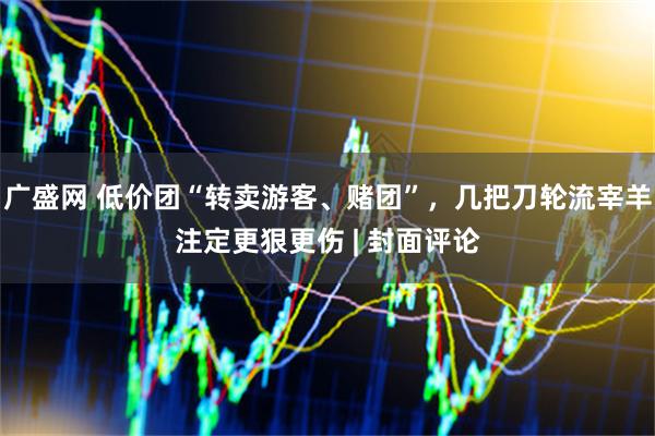 广盛网 低价团“转卖游客、赌团”，几把刀轮流宰羊注定更狠更伤 | 封面评论