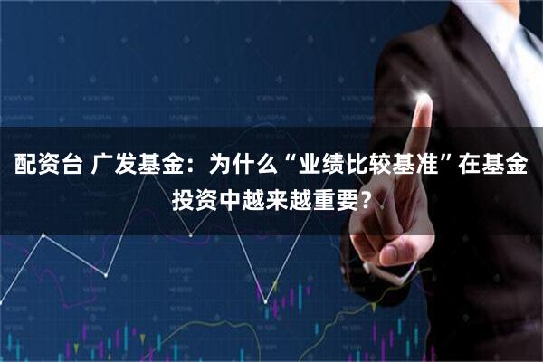 配资台 广发基金：为什么“业绩比较基准”在基金投资中越来越重要？