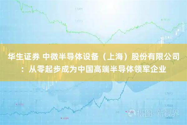 华生证券 中微半导体设备（上海）股份有限公司：从零起步成为中国高端半导体领军企业