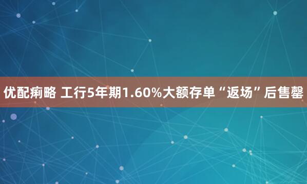 优配痢略 工行5年期1.60%大额存单“返场”后售罄